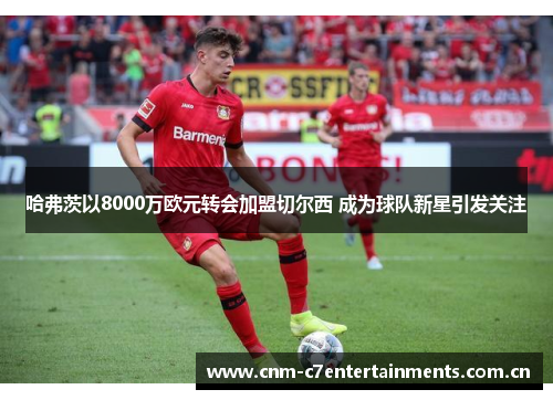 哈弗茨以8000万欧元转会加盟切尔西 成为球队新星引发关注