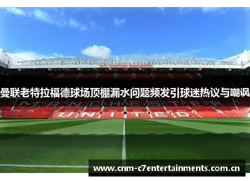 曼联老特拉福德球场顶棚漏水问题频发引球迷热议与嘲讽